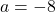 a = -8